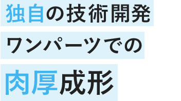 独自の技術開発 ワンパーツでの肉厚成形